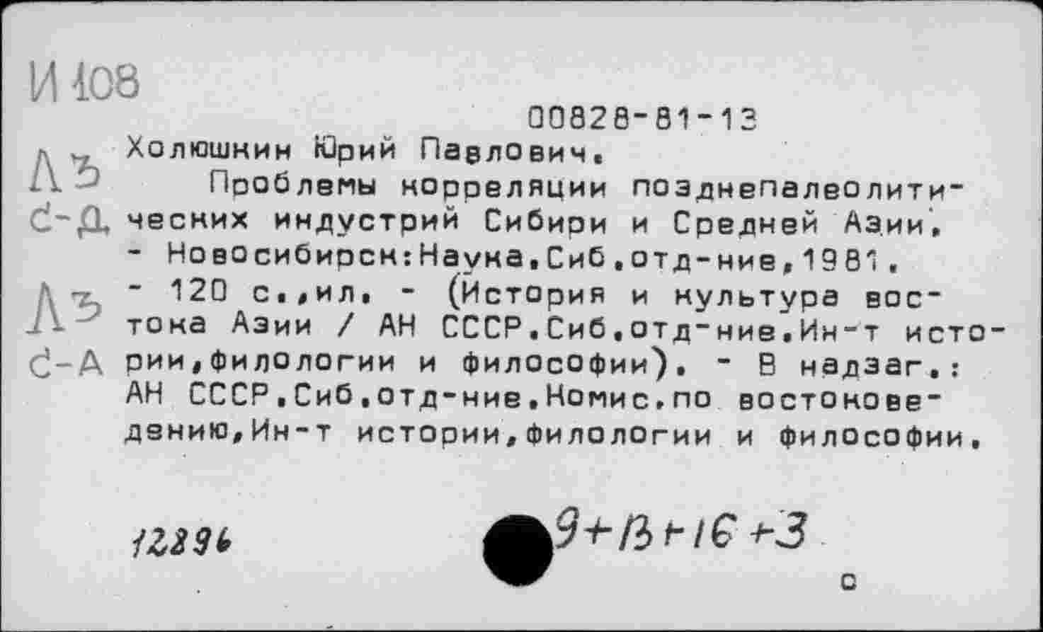 ﻿И108
00828-81-13
_ Холюшнин «Зрий Павлович.
А' Пооблемы норреляции позднепалеолити~
Č-Д чесних индустрий Сибири и Средней Азии,
- Новосибирск:Наука,Сиб.отд-ние,1981,
Д -г ~ 120 с.,ил. - (История и культура вое-тока Азии / АН СССР.Сиб,отд-ние.Ин-т исто
(ј-Д рии, фи ло логин и философии). - В надэаг.:
АН СССР■Сиб,отд-ние.Номис.по востонове* дению,Ин-т истории,филологии и философии.

9+ßt-lG+3
о